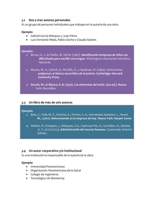 3.2 Dos y tres autores personales
Es un grupo de personas individuales que trabajan en la autoría de una obra.
Ejemplo:
 Gabriel García Márquez y Juan Pérez
 Luis Fernando Mejía, Pablo Clavito y Claudia Solares
Ejemplo:
1. Birney, A. J., & Pasillo, M. Del M. (1981). Identificación temprana de niños con
dificultades para escribir una lengua. Washington: Asociación Educativa
Nacional.
2. Moore, M. H., Estrich, S., McGillis, D., y Spelman, W. (1984). Delincuentes
peligrosos: el blanco escurridizo de la justicia. Cambridge: Harvard
University Press.
3. Strunk, W., & Blanco, E. B. (1979). Los elementos del estilo. (3ra ed.). Nueva
York: Macmillan.
3.3 Un libro de más de seis autores
Ejemplo:
1. Batz, C., Palá, M. E., Domine, E., Ormon, S. A., Hernández Sampieri, L., Hosnt,
W., (2012). Reinventando en la empresa de hoy. Nueva York: Harper Cover.
2. Walton, R., Enríquez, J., Márquez, G.G., Espinoza Paz, A., González, O., Daniels,
G. T., et al (2013). Administración del recurso humano. Guatemala: Artemis
Edinter.
3.4 Un autor corporativo y/o institucional
Es una institución la responsable de la autoría de la obra.
Ejemplo:
 Universidad Panamericana
 Organización Panamericana de la Salud
 Colegio de Ingenieros
 Tecnológico de Monterrey
 