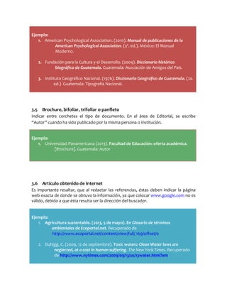 Ejemplo:
1. American Psychological Association. (2010). Manual de publicaciones de la
American Psychological Association. (3ª. ed.). México: El Manual
Moderno.
2. Fundación para la Cultura y el Desarrollo. (2004). Diccionario histórico
biográfico de Guatemala. Guatemala: Asociación de Amigos del País.
3. Instituto Geográfico Nacional. (1976). Diccionario Geográfico de Guatemala. (2a.
ed.) Guatemala: Tipografía Nacional.
3.5 Brochure, bifoliar, trifoliar o panfleto
Indicar entre corchetes el tipo de documento. En el área de Editorial, se escribe
“Autor” cuando ha sido publicado por la misma persona o institución.
Ejemplo:
1. Universidad Panamericana (2013). Facultad de Educación: oferta académica.
[Brochure]. Guatemala: Autor
3.6 Artículo obtenido de internet
Es importante resaltar, que al redactar las referencias, éstas deben indicar la página
web exacta de donde se obtuvo la información, ya que colocar www.google.com no es
válido, debido a que ésta resulta ser la dirección del buscador.
Ejemplo:
1. Agricultura sustentable. (2013, 5 de mayo). En Glosario de términos
ambientales de Ecoportal.net. Recuperado de
http://www.ecoportal.net/content/view/full/ 169/offset/0
2. Duhigg, C. (2009, 12 de septiembre). Toxic waters: Clean Water laws are
neglected, at a cost in human suffering. The New York Times. Recuperado
de http://www.nytimes.com/2009/09/13/us/13water.html?em
 