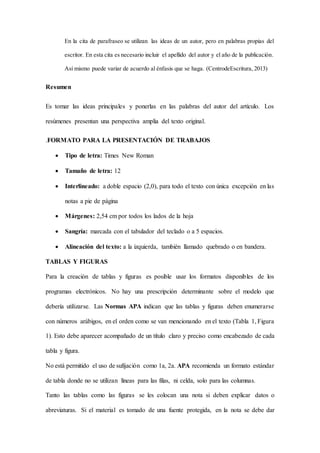 En la cita de parafraseo se utilizan las ideas de un autor, pero en palabras propias del
escritor. En esta cita es necesario incluir el apellido del autor y el año de la publicación.
Así mismo puede variar de acuerdo al énfasis que se haga. (CentrodeEscritura, 2013)
Resumen
Es tomar las ideas principales y ponerlas en las palabras del autor del artículo. Los
resúmenes presentan una perspectiva amplia del texto original.
.FORMATO PARA LA PRESENTACIÓN DE TRABAJOS
 Tipo de letra: Times New Roman
 Tamaño de letra: 12
 Interlineado: a doble espacio (2,0), para todo el texto con única excepción en las
notas a pie de página
 Márgenes: 2,54 cm por todos los lados de la hoja
 Sangría: marcada con el tabulador del teclado o a 5 espacios.
 Alineación del texto: a la izquierda, también llamado quebrado o en bandera.
TABLAS Y FIGURAS
Para la creación de tablas y figuras es posible usar los formatos disponibles de los
programas electrónicos. No hay una prescripción determinante sobre el modelo que
debería utilizarse. Las Normas APA indican que las tablas y figuras deben enumerarse
con números arábigos, en el orden como se van mencionando en el texto (Tabla 1, Figura
1). Esto debe aparecer acompañado de un título claro y preciso como encabezado de cada
tabla y figura.
No está permitido el uso de sufijación como 1a, 2a. APA recomienda un formato estándar
de tabla donde no se utilizan líneas para las filas, ni celda, solo para las columnas.
Tanto las tablas como las figuras se les colocan una nota si deben explicar datos o
abreviaturas. Si el material es tomado de una fuente protegida, en la nota se debe dar
 