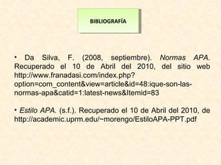 BIBLIOGRAFÍA Da Silva, F. (2008, septiembre).  Normas APA . Recuperado el 10 de Abril del 2010, del sitio web http://www.franadasi.com/index.php?option=com_content&view=article&id=48:ique-son-las-normas-apa&catid=1:latest-news&Itemid=83 Estilo APA.  (s.f.). Recuperado el 10 de Abril del 2010, de http://academic.uprm.edu/~morengo/EstiloAPA-PPT.pdf 