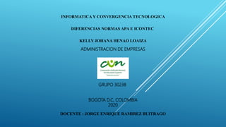 INFORMATICA Y CONVERGENCIA TECNOLOGICA
DIFERENCIAS NORMAS APA E ICONTEC
KELLY JOHANA HENAO LOAIZA
ADMINISTRACION DE EMPRESAS
GRUPO 30238
BOGOTA D.C, COLOMBIA
2020
DOCENTE : JORGE ENRIQUE RAMIREZ BUITRAGO
 
