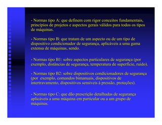 - Normas tipo A: que definem com rigor conceitos fundamentais,
princípios de projetos e aspectos gerais válidos para todos os tipos
de máquinas.

- Normas tipo B: que tratam de um aspecto ou de um tipo de
dispositivo condicionador de segurança, aplicáveis a uma gama
extensa de máquinas, sendo.

- Normas tipo B1: sobre aspectos particulares de segurança (por
exemplo, distâncias de segurança, temperatura de superfície, ruído).

- Normas tipo B2: sobre dispositivos condicionadores de segurança
(por exemplo, comandos bimanuais, dispositivos de
intertravamento, dispositivos sensíveis à pressão, proteções).

- Normas tipo C: que dão prescrição detalhadas de segurança
aplicáveis a uma máquina em particular ou a um grupo de
máquinas.
 