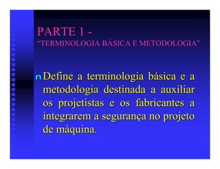 PARTE 1 -
“TERMINOLOGIA BÁSICA E METODOLOGIA”



n Define a terminologia básica e a
 metodologia destinada a auxiliar
 os projetistas e os fabricantes a
 integrarem a segurança no projeto
 de máquina.
 