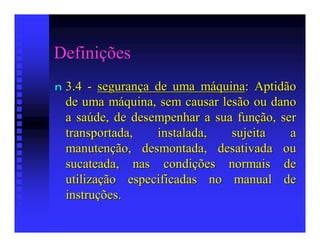 Definições
n   3.4 - segurança de uma máquina: Aptidão
    de uma máquina, sem causar lesão ou dano
    a saúde, de desempenhar a sua função, ser
    transportada,   instalada,   sujeita    a
    manutenção, desmontada, desativada ou
    sucateada, nas condições normais de
    utilização especificadas no manual de
    instruções.
 