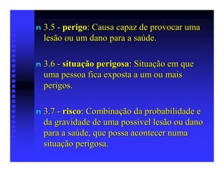 n   3.5 - perigo: Causa capaz de provocar uma
    lesão ou um dano para a saúde.

n   3.6 - situação perigosa: Situação em que
    uma pessoa fica exposta a um ou mais
    perigos.

n   3.7 - risco: Combinação da probabilidade e
    da gravidade de uma possível lesão ou dano
    para a saúde, que possa acontecer numa
    situação perigosa.
 