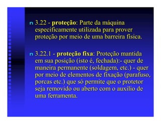 n   3.22 - proteção: Parte da máquina
    especificamente utilizada para prover
    proteção por meio de uma barreira física.

n   3.22.1 - proteção fixa: Proteção mantida
    em sua posição (isto é, fechada):- quer de
    maneira permanente (soldagem, etc.) - quer
    por meio de elementos de fixação (parafuso,
    porcas etc.) que só permite que o protetor
    seja removido ou aberto com o auxilio de
    uma ferramenta.
 