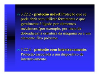 n   3.22.2 - proteção móvel:Proteção que se
    pode abrir sem utilizar ferramenta e que
    geralmente é ligado por elementos
    mecânicos (por exemplo, por meio de
    dobradiças) à estrutura da máquina ou a um
    elemento fixo próximo.

n   3.22.4 - proteção com intertravamento:
    Proteção associada a um dispositivo de
    intertravamento.
 