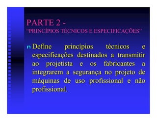 PARTE 2 -
“PRINCÍPIOS TÉCNICOS E ESPECIFICAÇÕES”

n Define    princípios    técnicos    e
 especificações destinados a transmitir
 ao projetista e os fabricantes a
 integrarem a segurança no projeto de
 máquinas de uso profissional e não
 profissional.
 