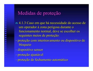 Medidas de proteção
n  4.1.3 Caso em que há necessidade do acesso de
   um operador à zona perigosa durante o
   funcionamento normal, deve se escolher os
   seguintes meios de proteção:
- proteção com intertravamento ou dispositivo de
   bloqueio
- dispositivo sensor
- proteção ajustável
- proteção de fechamento automático
 