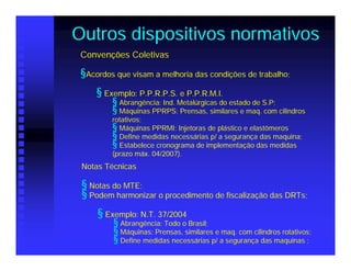 Outros dispositivos normativos
 Convenções Coletivas

 §Acordos que visam a melhoria das condições de trabalho;
     § Exemplo: P.P.R.P.S. e P.P.R.M.I.
         § Abrangência: Ind. Metalúrgicas do estado de S.P;
         § Máquinas PPRPS: Prensas, similares e maq. com cilindros
         rotativos;
         § Máquinas PPRMI: Injetoras de plástico e elastômeros
         § Define medidas necessárias p/ a segurança das maquina;
         § Estabelece cronograma de implementação das medidas
         (prazo máx. 04/2007).
 Notas Técnicas

 § Notas do MTE;
 § Podem harmonizar o procedimento de fiscalização das DRTs;
     § Exemplo: N.T. 37/2004
         § Abrangência: Todo o Brasil;
         § Máquinas: Prensas, similares e maq. com cilindros rotativos;
         § Define medidas necessárias p/ a segurança das maquinas ;
 