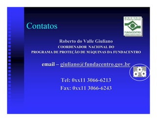 Contatos
            Roberto do Valle Giuliano
            COORDENADOR NACIONAL DO
 PROGRAMA DE PROTEÇÃO DE MÁQUINAS DA FUNDACENTRO


     email – giuliano@fundacentro.gov.br

             Tel: 0xx11 3066-6213
             Fax: 0xx11 3066-6243
 