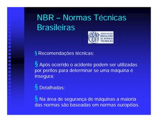 NBR – Normas Técnicas
Brasileiras


§ Recomendações técnicas;

§ Após ocorrido o acidente podem ser utilizadas
por peritos para determinar se uma máquina é
insegura;

§ Detalhadas;
§ Na área de segurança de máquinas a maioria
das normas são baseadas em normas européias .
 