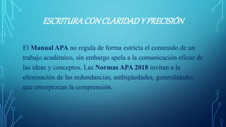 ESCRITURACONCLARIDADY PRECISIÓN
El Manual APA no regula de forma estricta el contenido de un
trabajo académico, sin embargo apela a la comunicación eficaz de
las ideas y conceptos. Las Normas APA 2018 invitan a la
eliminación de las redundancias, ambigüedades, generalidades
que entorpezcan la comprensión.
 