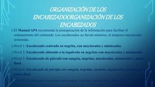 ORGANIZACIÓNDELOS
ENCABEZADOORGANIZACIÓNDELOS
ENCABEZADOS
oEl Manual APA recomienda la jerarquización de la información para facilitar el
ordenamiento del contenido. Los encabezados no llevan números, ni tampoco mayúsculas
sostenidas.
oNivel 1: Encabezado centrado en negrita, con mayúsculas y minúsculas
oNivel 2: Encabezado alineado a la izquierda en negritas con mayúsculas y minúsculas
oNivel 3: Encabezado de párrafo con sangría, negritas, mayúsculas, minúsculas y punto
final.
oNivel 4: Encabezado de párrafo con sangría, negritas, cursivas, mayúsculas, minúsculas y
punto final.
• Nivel 5: Encabezado de párrafo con sangría, cursivas, mayúsculas, minúsculas y punto final.
 