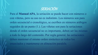SERIACIÓN
Para el Manual APA, la seriación se puede hacer con números o
con viñetas, pero su uso no es indistinto. Los números son para
orden secuencial o cronológico, se escriben en números arábigos
seguidos de un punto (1.). Las viñetas son para la seriaciones
donde el orden secuencial no es importante, deben ser las mismas
a todo lo largo del contenido. Por regla general, las seriaciones
deben mantener el mismo orden sintáctico en todos los
enunciados y mantenerse en alineación paralela.
 