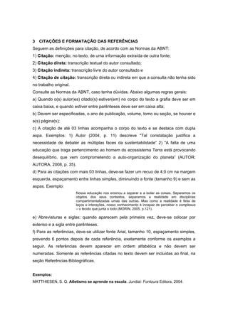  

3 CITAÇÕES E FORMATAÇÃO DAS REFERÊNCIAS
Seguem as definições para citação, de acordo com as Normas da ABNT:
1) Citação: menção, no texto, de uma informação extraída de outra fonte;
2) Citação direta: transcrição textual do autor consultado;
3) Citação indireta: transcrição livre do autor consultado e
4) Citação de citação: transcrição direta ou indireta em que a consulta não tenha sido
no trabalho original.
Consulte as Normas da ABNT, caso tenha dúvidas. Abaixo algumas regras gerais:
a) Quando o(s) autor(es) citado(s) estiver(em) no corpo do texto a grafia deve ser em
caixa baixa, e quando estiver entre parênteses deve ser em caixa alta;
b) Devem ser especificadas, o ano de publicação, volume, tomo ou seção, se houver e
a(s) página(s);
c) A citação de até 03 linhas acompanha o corpo do texto e se destaca com dupla
aspa. Exemplos: 1) Autor (2004, p. 11) descreve "Tal constatação justifica a
necessidade de debater as múltiplas faces da sustentabilidade” 2) "A falta de uma
educação que traga pertencimento ao homem do ecossistema Terra está provocando
desequilíbrio, que vem comprometendo a auto-organização do planeta” (AUTOR;
AUTORA, 2008, p. 35).
d) Para as citações com mais 03 linhas, deve-se fazer um recuo de 4,0 cm na margem
esquerda, espaçamento entre linhas simples, diminuindo a fonte (tamanho 9) e sem as
aspas. Exemplo:
                        Nossa educação nos ensinou a separar e a isolar as coisas. Separamos os
                        objetos dos seus contextos, separamos a realidade em disciplinas
                        compartimentalizadas umas das outras. Mas como a realidade é feita de
                        laços e interações, nosso conhecimento é incapaz de perceber o complexus
                        – o tecido que junta o todo (MORIN, 2005, p.121).

e) Abreviaturas e siglas: quando aparecem pela primeira vez, deve-se colocar por
extenso e a sigla entre parênteses.
f) Para as referências, deve-se utilizar fonte Arial, tamanho 10, espaçamento simples,
prevendo 6 pontos depois de cada referência, exatamente conforme os exemplos a
seguir. As referências devem aparecer em ordem alfabética e não devem ser
numeradas. Somente as referências citadas no texto devem ser incluídas ao final, na
seção Referências Bibliográficas.


Exemplos:
MATTHIESEN, S. Q. Atletismo se aprende na escola. Jundiaí: Fontoura Editora, 2004.
 