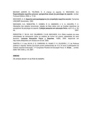 BECKER JUNIOR, B.; TELÖKEN, E. A criança no esporte. In: MACHADO, A.A.
Especialização esportiva precoce: perspectivas atuais da psicologia do esporte. Jundiaí:
Fontoura Editora, 2008. p. 17-34.
MACHADO, A. A. Aspectos psicopedagógicos da competição esportiva escolar. Campinas
UNICAMP (doutorado), 1992.
MACHADO, A.A.; REBUSTINI, F.; GOMES, R. A.; AMANDIO, J. C. A.; GOUVÊA, F. C.
Alterações dos estados emocionais: relação da faixa etária com as funções esportivas na
perspectiva da psicologia do esporte. Coleção pesquisa em educação física, vol.6 n.2, p. 39-
46,                                                                                   2007.

REBUSTINI, F. SILVA, A.B. CALABRESI, C.A.M; MACHADO, A.A. Efeito imediato de duas
intensidades de treinamento sobre os estados de humor em jovens voleibolistas do sexo
feminino. Lectures Educación Física y Deportes, 10(80), 2005. disponível em
http://www.efdeportes.com Acesso em 25 set. 2005.
SANTOS, C. V. dos; SILVA, C. D.; CARDOSO, R.; RUBIO, V. H.; OLIVEIRA, L. C. de. Políticas
públicas e esporte: fatores que levam jovens adolescentes de 10 a 14 anos a participarem do
instituto esporte & educação. 11º Congresso Paulista de Educação Física. In: Anais..., Jundiaí,
ISSN 1981-4305, p. 44, 2007.


ANEXO
Os anexos devem vir ao final do trabalho.
 