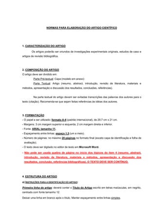 NORMAS PARA ELABORAÇÃO DO ARTIGO CIENTÍFICO




1. CARACTERIZAÇÃO DO ARTIGO

        Os artigos poderão ser oriundos de investigações experimentais originais, estudos de caso e
artigos de revisão bibliográfica.




2. COMPOSIÇÃO DO ARTIGO
O artigo deve ser dividido em:
          Parte Pré-textual: Capa (modelo em anexo)
          Parte Textual: Artigo (resumo, abstract, introdução, revisão de literatura, materiais e
métodos, apresentação e discussão dos resultados, conclusões, referências).


          Na parte textual do artigo devem ser evitadas transcrições das palavras dos autores para o
texto (citação). Recomenda-se que sejam feitas referências às idéias dos autores.




3. FORMATAÇÃO
- O papel a ser utilizado: formato A-4 (padrão internacional), de 29,7 cm x 21 cm.
- Margens: 3 cm margem superior e esquerda, 2 cm margem direita e inferior.
- Fonte: ARIAL tamanho 11.
- Espaçamento entre linhas: espaço 1,5 (um e meio).
- Número de páginas: no máximo 20 páginas no formato final (exceto capa de identificação e folha de
 avaliação).
- O texto deve ser digitado no editor de texto em Microsoft Word.

- Não pode ser usada quebra de página no início dos tópicos do item 4 (resumo, abstract,
 introdução, revisão de literatura, materiais e métodos, apresentação e discussão dos
 resultados, conclusão, referências bibliográficas). O TEXTO DEVE SER CONTÍNUO.




4. ESTRUTURA DO ARTIGO

a) INSTRUÇÕES PARA A IDENTIFICAÇÃO DO ARTIGO:

Primeira linha do artigo: deverá conter o Titulo do Artigo escrito em letras maiúsculas, em negrito,
centrado com fonte tamanho 12.

Deixar uma linha em branco após o título. Manter espaçamento entre linhas simples.
 