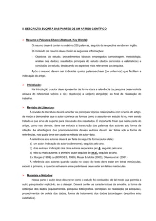 5. DESCRIÇÃO SUCINTA DAS PARTES DE UM ARTIGO CIENTÍFICO



   Resumo e Palavras-Chave (Abstract, Key Words):

         O resumo deverá conter no máximo 250 palavras, seguido da respectiva versão em inglês.

         O conteúdo do resumo deve conter as seguintes informações:

         -   Objetivos do estudo, procedimentos básicos empregados (amostragem, metodologia,
             análise dos dados), resultados principais do estudo (dados concretos e estatísticos) e
             conclusão do estudo, destacando os aspectos mais relevantes da pesquisa.

         Após o resumo devem ser indicadas quatro palavras-chave (ou unitermos) que facilitem a
indexação do artigo.


    Introdução:
         Na Introdução o autor deve apresentar de forma clara a relevância da pesquisa desenvolvida
através do referencial teórico e o(s) objetivo(s) a ser(em) atingido(s) ao final da realização do
trabalho.


    Revisão de Literatura:
       A revisão de literatura deverá abordar os principais tópicos relacionados com o tema do artigo,
de modo a demonstrar que o autor conhece as formas como o assunto em estudo foi ou vem sendo
tratado e que sirva de suporte para discussão dos resultados. É importante frisar que nesta parte do
artigo, como nas demais, deve ser evitada a transcrição das palavras dos autores sob forma de
citação. As abordagens dos posicionamentos desses autores devem ser feitas sob a forma de
referências, nas quais deve ser usado o método de autor-data.
       A referência aos autores deverá ser feita da seguinte forma (autor-data):
       a) um autor: indicação do autor (sobrenome), seguido pelo ano;
       b) dois autores: indicação dos dois autores separados por &, seguido pelo ano;
       c) três ou mais autores: o primeiro autor seguido de et al., seguido do ano.
       Ex: Borges (1999) ou (BORGES, 1999); Mayer & Motta (2000); Oliveira et al. (2001)
       A referência aos autores quando usada no corpo do texto deve estar em letras minúsculas,
exceto a primeira, e quando estiverem entre parênteses deve estar em letras maiúsculas.


    Materiais e Métodos:
         Nessa parte o autor deve descrever como o estudo foi conduzido, de tal modo que permita a
outro pesquisador replicá-lo, se o desejar. Deverá conter as características da amostra, a forma de
obtenção dos dados (equipamentos, pesquisa bibliográfica, condições de realização da pesquisa),
procedimentos de coleta dos dados, forma de tratamento dos dados (abordagem descritiva e/ou
estatística).
 