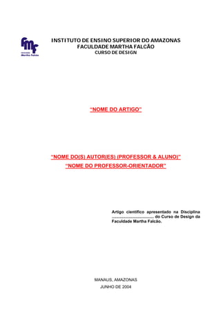 INSTITUTO DE ENSINO SUPERIOR DO AMAZONAS
                        FACULDADE MARTHA FALCÃO
FACULDADE
Martha Falcão
                              CURSO DE DESIGN




                            “NOME DO ARTIGO”




                “NOME DO(S) AUTOR(ES) (PROFESSOR & ALUNO)”
                    “NOME DO PROFESSOR-ORIENTADOR”




                                    Artigo científico apresentado na Disciplina
                                    ..................................... do Curso de Design da
                                    Faculdade Martha Falcão.




                              MANAUS, AMAZONAS
                                JUNHO DE 2004
 