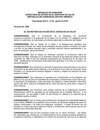 REPUBLICA DE HONDURAS
SECRETARIA DE ESTADO EN EL DESPACHO DE SALUD
REPUBLICA DE HONDURAS CENTRO AMERICA
Tegucigalpa M.D.C., 27 de agosto de 2010
Acuerdo No. 2606
EL SECRETARIO DE ESTADO EN EL DESPACHO DE SALUD
CONSIDERANDO: Que la Constitución de la República de Honduras
reconoce el derecho a la protección de la salud y en su artículo 111 establece que la
familia, el matrimonio, la maternidad y la infancia están bajo la protección del Estado.
CONSIDERANDO: Que el Código de la Niñez y la Adolescencia establece que
corresponde al Estado, por medio de las entidades de salud pública, brindarle a la madre
y al niño, en las etapas prenatal, natal y postnatal, atención medica especializada y, en
caso de necesidad, apoyo alimentario.
CONSIDERANDO: Que el Estado de Honduras suscribió la Convención sobre los
Derechos del Niño, adoptada por la Asamblea General de las Naciones Unidas el 20 de
noviembre de 1989, la que fue ratificada íntegramente por Honduras el 31 de mayo de
1990, estableciendo los principios esenciales para garantizar a la niñez el acceso a su
bienestar general.
CONSIDERANDO: Que Honduras ha asumido compromisos internacionales en los que la
prevención de las defunciones maternas y de menores de cinco años se reconocen como
prioridad y en consecuencia deviene obligada a mejorar y ampliar los servicios de salud
materna e infantil.
CONSIDERANDO: Que Honduras es signataria de la Declaración de los Objetivos del
Milenio en la que se pone de manifiesto las inquietudes y compromisos a favor de la paz,
la seguridad y el desarrollo, y sobre esa base, los objetivos y metas plantean, entre otros
para el año 2015, reducir la mortalidad de los niños menores de cinco años y mejorar la
salud materna.
CONSIDERANDO: Que Honduras como estado miembro de la Organización Sanitaria
Panamericana (OPS) es signataria de las resoluciones de su Consejo Directivo, y, en
consecuencia las que desde el 2001 se han firmado en relación a la reducción de la
mortalidad materna e infantil.
CONSIDERANDO: Que la Política para la Reducción Acelerada de la Mortalidad Materna
y de la Niñez (RAMNI) se ha definido como el marco de referencia obligado de todos los
actores involucrados y de todos los programas, proyectos o líneas de acción que se
formulen en materia de salud materna e infantil, y contiene las intervenciones que se han
definido como esenciales para ello.
CONSIDERANDO: Que se hace necesario contar con un marco normativo que regule
las actividades que contribuyan a la implementación de las mejores practicas basadas en
la evidencia científica, a estandarizar los criterios de provisión de servicios en la atención
 