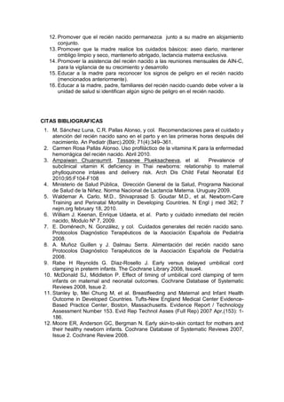 12. Promover que el recién nacido permanezca junto a su madre en alojamiento
conjunto.
13. Promover que la madre realice los cuidados básicos: aseo diario, mantener
ombligo limpio y seco, mantenerlo abrigado, lactancia materna exclusiva.
14. Promover la asistencia del recién nacido a las reuniones mensuales de AIN-C,
para la vigilancia de su crecimiento y desarrollo
15. Educar a la madre para reconocer los signos de peligro en el recién nacido
(mencionados anteriormente).
16. Educar a la madre, padre, familiares del recién nacido cuando debe volver a la
unidad de salud si identifican algún signo de peligro en el recién nacido.
CITAS BIBLIOGRAFICAS
1. M. Sánchez Luna, C.R. Pallas Alonso, y col. Recomendaciones para el cuidado y
atención del recién nacido sano en el parto y en las primeras horas después del
nacimiento. An Pediatr (Barc).2009; 71(4):349–361.
2. Carmen Rosa Pallás Alonso. Uso profiláctico de la vitamina K para la enfermedad
hemorrágica del recién nacido. Abril 2010.
3. Ampaiwan Chuansumrit, Tassanee Plueksacheeva, et al. Prevalence of
subclinical vitamin K deficiency in Thai newborns: relationship to maternal
phylloquinone intakes and delivery risk. Arch Dis Child Fetal Neonatal Ed
2010;95:F104-F108
4. Ministerio de Salud Pública, Dirección General de la Salud, Programa Nacional
de Salud de la Niñez. Norma Nacional de Lactancia Materna. Uruguay 2009.
5. Waldemar A. Carlo, M.D., Shivaprasad S. Goudar M.D., et al. Newborn-Care
Training and Perinatal Mortality in Developing Countries. N Engl j med 362; 7
nejm.org february 18, 2010.
6. William J. Keenan, Enrique Udaeta, et al. Parto y cuidado inmediato del recién
nacido, Modulo Nº 7, 2009.
7. E. Doménech, N. González, y col. Cuidados generales del recién nacido sano.
Protocolos Diagnóstico Terapéuticos de la Asociación Española de Pediatría
2008.
8. A. Muñoz Guillen y J. Dalmau Serra. Alimentación del recién nacido sano
Protocolos Diagnóstico Terapéuticos de la Asociación Española de Pediatría
2008.
9. Rabe H Reynolds G. Dìaz-Rosello J. Early versus delayed umbilical cord
clamping in preterm infants. The Cochrane Library 2008, Issue4.
10. McDonald SJ, Middleton P. Effect of timing of umbilical cord clamping of term
infants on maternal and neonatal outcomes. Cochrane Database of Systematic
Reviews 2008, Issue 2.
11. Stanley Ip, Mei Chung M, et al. Breastfeeding and Maternal and Infant Health
Outcome in Developed Countries. Tufts-New England Medical Center Evidence-
Based Practice Center, Boston, Massachusetts. Evidence Report / Technology
Assessment Number 153. Evid Rep Technol Asses (Full Rep) 2007 Apr,(153): 1-
186.
12. Moore ER, Anderson GC, Bergman N. Early skin-to-skin contact for mothers and
their healthy newborn infants. Cochrane Database of Systematic Reviews 2007,
Issue 2. Cochrane Review 2008.
 