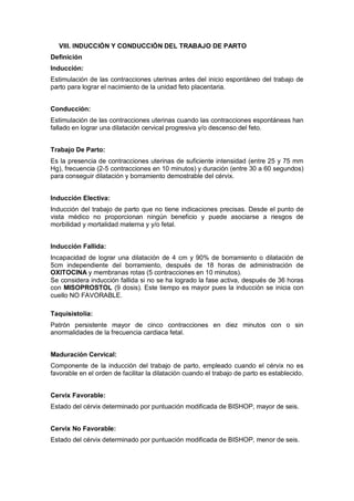 VIII. INDUCCIÓN Y CONDUCCIÓN DEL TRABAJO DE PARTO
Definición
Inducción:
Estimulación de las contracciones uterinas antes del inicio espontáneo del trabajo de
parto para lograr el nacimiento de la unidad feto placentaria.
Conducción:
Estimulación de las contracciones uterinas cuando las contracciones espontáneas han
fallado en lograr una dilatación cervical progresiva y/o descenso del feto.
Trabajo De Parto:
Es la presencia de contracciones uterinas de suficiente intensidad (entre 25 y 75 mm
Hg), frecuencia (2-5 contracciones en 10 minutos) y duración (entre 30 a 60 segundos)
para conseguir dilatación y borramiento demostrable del cérvix.
Inducción Electiva:
Inducción del trabajo de parto que no tiene indicaciones precisas. Desde el punto de
vista médico no proporcionan ningún beneficio y puede asociarse a riesgos de
morbilidad y mortalidad materna y y/o fetal.
Inducción Fallida:
Incapacidad de lograr una dilatación de 4 cm y 90% de borramiento o dilatación de
5cm independiente del borramiento, después de 18 horas de administración de
OXITOCINA y membranas rotas (5 contracciones en 10 minutos).
Se considera inducción fallida si no se ha logrado la fase activa, después de 36 horas
con MISOPROSTOL (9 dosis). Este tiempo es mayor pues la inducción se inicia con
cuello NO FAVORABLE.
Taquisistolia:
Patrón persistente mayor de cinco contracciones en diez minutos con o sin
anormalidades de la frecuencia cardiaca fetal.
Maduración Cervical:
Componente de la inducción del trabajo de parto, empleado cuando el cérvix no es
favorable en el orden de facilitar la dilatación cuando el trabajo de parto es establecido.
Cervix Favorable:
Estado del cérvix determinado por puntuación modificada de BISHOP, mayor de seis.
Cervix No Favorable:
Estado del cérvix determinado por puntuación modificada de BISHOP, menor de seis.
 