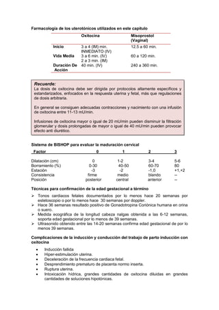 Farmacología de los uterotónicos utilizados en este capitulo
Oxitocina Misoprostol
(Vaginal)
Inicio 3 a 4 (IM) min.
INMEDIATO (IV)
12.5 a 60 min.
Vida Media 3 a 6 min. (IV)
2 a 3 min. (IM)
60 a 120 min.
Duración De
Acción
40 min. (IV) 240 a 360 min.
Sistema de BISHOP para evaluar la maduración cervical
Factor 0 1 2 3
Dilatación (cm) 0 1-2 3-4 5-6
Borramiento (%) 0-30 40-50 60-70 80
Estación -3 -2 -1,0 +1,+2
Consistencia firme medio blando --
Posición posterior central anterior --
Técnicas para confirmación de la edad gestacional a término
 Tonos cardiacos fetales documentados por lo menos hace 20 semanas por
estetoscopio o por lo menos hace 30 semanas por doppler.
 Hace 36 semanas resultado positivo de Gonadotropina Coriónica humana en orina
o suero.
 Medida ecográfica de la longitud cabeza nalgas obtenida a las 6-12 semanas,
soporta edad gestacional por lo menos de 39 semanas.
 Ultrasonido obtenido entre las 14-20 semanas confirma edad gestacional de por lo
menos 39 semanas.
Complicaciones de la inducción y conducción del trabajo de parto inducción con
oxitocina
• Inducción fallida
• Hiper-estimulación uterina.
• Deceleración de la frecuencia cardiaca fetal.
• Desprendimiento prematuro de placenta normo inserta.
• Ruptura uterina.
• Intoxicación hídrica, grandes cantidades de oxitocina diluidas en grandes
cantidades de soluciones hipotónicas.
Recuerde:
La dosis de oxitocina debe ser dirigida por protocolos altamente específicos y
estandarizados, enfocados en la respuesta uterina y fetal, más que regulaciones
de dosis arbitraria.
En general se consiguen adecuadas contracciones y nacimiento con una infusión
de oxitocina entre 11-13 mU/min.
Infusiones de oxitocina mayor o igual de 20 mU/min pueden disminuir la filtración
glomerular y dosis prolongadas de mayor o igual de 40 mU/min pueden provocar
efecto anti diurético.
 