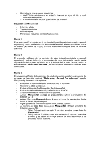 • Hiponatremia ocurre en dos situaciones:
o OXITOCINA administrada en solución dextrosa en agua al 5%, la cual
carece de electrolitos).
o Con frecuencia de infusión que exceden de 20 mU/ml
Inducción con Misoprostol
• Inducción fallida
• Taquisistolia uterina.
• Ruptura uterina.
• Patrones de frecuencia cardiaca fetal anormal.
Norma 1:
El proveedor calificado de los servicios de salud (ginecólogo-obstetra o médico general
capacitado) previo a toda inducción o conducción evaluará a la embarazada en busca
de anemia (Hb menos de 11 g/dl) y si esta existe debe corregirla antes de iniciar la
actividad.
Norma 2:
El proveedor calificado de los servicios de salud (ginecólogo-obstetra o general
capacitado) indicará inducción o conducción del parto únicamente cuando exista
alguna de las indicaciones señaladas en el acápite de indicaciones de este capítulo y
evitará realizar “Inducciones Electivas”, es decir aquellas no están incluidas en esas
definiciones.
Norma 3:
El proveedor calificado de los servicios de salud (ginecólogo-obstetra) en presencia de
un cérvix no favorable realizará “Maduración Cervical Pre inducción” usando
Misoprostol y de acuerdo a lo siguiente:
• Establecer la indicación médica específica para la inducción.
• Confirmar la edad gestacional.
• Evaluar el bienestar fetal (ecografía, Cardiotocografia).
• Evaluar la maduración cervical por el sistema de BISHOP.
• Asegurar el estado de hidratación de la paciente.
• Aplicar Misoprostol (análogo de prostaglandina E1) si la puntuación de
BISHOP es < 6
• Aplicar 25 mcg de Misoprostol cada 4 horas en fondo de saco vaginal, hasta
iniciar el trabajo de parto regular.
• Vigilar por efectos secundarios como: fiebre, diarrea, vómitos.
• Al momento de cada dosis planeada de Misoprostol, ( Utilizar formulario de
Inducción, Anexo 19)
o Si hay 0-1 contracciones cada 10 minutos, se aplica nueva dosis de
Misoprostol.
o Si hay más de 2 contracciones adecuadas en 10 minutos, se evalúa
el cérvix y se decide si se deja evaluar sin más medicación o se
procede a aplicar oxitocina.
 