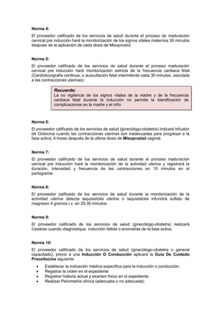Norma 4:
El proveedor calificado de los servicios de salud durante el proceso de maduración
cervical pre inducción hará la monitorización de los signos vitales maternos 30 minutos
después de la aplicación de cada dosis de Misoprostol.
Norma 5:
El proveedor calificado de los servicios de salud durante el proceso maduración
cervical pre inducción hará monitorización estricta de la frecuencia cardiaca fetal
(Cardiotocografia continua, o auscultación fetal intermitente cada 30 minutos, asociada
a las contracciones uterinas).
Norma 6:
El proveedor calificado de los servicios de salud (ginecólogo-obstetra) indicará Infusión
de Oxitocina cuando las contracciones uterinas son inadecuadas para progresar a la
fase activa, 4 horas después de la ultima dosis de Misoprostol vaginal.
Norma 7:
El proveedor calificado de los servicios de salud durante el proceso maduración
cervical pre inducción hará la monitorización de la actividad uterina y registrará la
duración, intensidad y frecuencia de las contracciones en 10 minutos en el
partograma.
Norma 8:
El proveedor calificado de los servicios de salud durante la monitorización de la
actividad uterina detecta taquisistolia uterina o taquisistolia infundirá sulfato de
magnesio 4 gramos i.v. en 20-30 minutos.
Norma 9:
El proveedor calificado de los servicios de salud (ginecólogo-obstetra) realizará
Cesárea cuando diagnostique inducción fallida o anomalías de la fase activa.
Norma 10:
El proveedor calificado de los servicios de salud (ginecólogo-obstetra o general
capacitado), previo a una Inducción O Conducción aplicará la Guía De Cuidado
Preoxitocina siguiente:
• Establecer la indicación médica específica para la inducción o conducción.
• Registrar la orden en el expediente
• Registrar historia actual y examen físico en el expediente.
• Realizar Pelvimetría clínica (adecuada o no adecuada)
Recuerde:
La no vigilancia de los signos vitales de la madre y de la frecuencia
cardiaca fetal durante la inducción no permite la identificación de
complicaciones en la madre y el niño
 