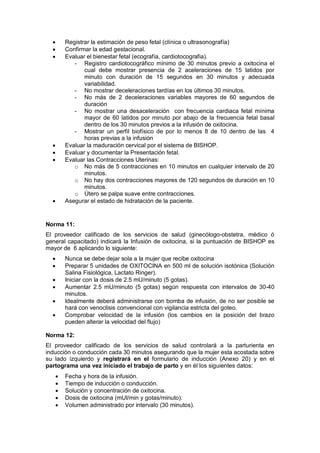 • Registrar la estimación de peso fetal (clínica o ultrasonografía)
• Confirmar la edad gestacional.
• Evaluar el bienestar fetal (ecografía, cardiotocografia).
- Registro cardiotocográfico mínimo de 30 minutos previo a oxitocina el
cual debe mostrar presencia de 2 aceleraciones de 15 latidos por
minuto con duración de 15 segundos en 30 minutos y adecuada
variabilidad.
- No mostrar deceleraciones tardías en los últimos 30 minutos.
- No más de 2 deceleraciones variables mayores de 60 segundos de
duración
- No mostrar una desaceleración con frecuencia cardiaca fetal mínima
mayor de 60 latidos por minuto por abajo de la frecuencia fetal basal
dentro de los 30 minutos previos a la infusión de oxitocina.
- Mostrar un perfil biofísico de por lo menos 8 de 10 dentro de las 4
horas previas a la infusión
• Evaluar la maduración cervical por el sistema de BISHOP.
• Evaluar y documentar la Presentación fetal.
• Evaluar las Contracciones Uterinas:
o No más de 5 contracciones en 10 minutos en cualquier intervalo de 20
minutos.
o No hay dos contracciones mayores de 120 segundos de duración en 10
minutos.
o Útero se palpa suave entre contracciones.
• Asegurar el estado de hidratación de la paciente.
Norma 11:
El proveedor calificado de los servicios de salud (ginecólogo-obstetra, médico ó
general capacitado) indicará la Infusión de oxitocina, si la puntuación de BISHOP es
mayor de 6 aplicando lo siguiente:
• Nunca se debe dejar sola a la mujer que recibe oxitocina
• Preparar 5 unidades de OXITOCINA en 500 ml de solución isotónica (Solución
Salina Fisiológica, Lactato Ringer).
• Iniciar con la dosis de 2.5 mU/minuto (5 gotas).
• Aumentar 2.5 mU/minuto (5 gotas) según respuesta con intervalos de 30-40
minutos.
• Idealmente deberá administrarse con bomba de infusión, de no ser posible se
hará con venoclisis convencional con vigilancia estricta del goteo.
• Comprobar velocidad de la infusión (los cambios en la posición del brazo
pueden alterar la velocidad del flujo)
Norma 12:
El proveedor calificado de los servicios de salud controlará a la parturienta en
inducción o conducción cada 30 minutos asegurando que la mujer esta acostada sobre
su lado izquierdo y registrará en el formulario de inducción (Anexo 20) y en el
partograma una vez iniciado el trabajo de parto y en él los siguientes datos:
• Fecha y hora de la infusión.
• Tiempo de inducción o conducción.
• Solución y concentración de oxitocina.
• Dosis de oxitocina (mUI/min y gotas/minuto).
• Volumen administrado por intervalo (30 minutos).
 