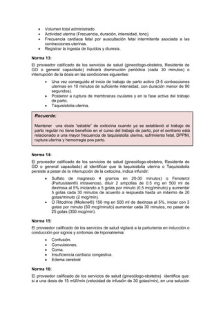 • Volumen total administrado.
• Actividad uterina (Frecuencia, duración, intensidad, tono).
• Frecuencia cardiaca fetal por auscultación fetal intermitente asociada a las
contracciones uterinas.
• Registrar la ingesta de líquidos y diuresis.
Norma 13:
El proveedor calificado de los servicios de salud (ginecólogo-obstetra, Residente de
GO o general capacitado) indicará disminución periódica (cada 30 minutos) o
interrupción de la dosis en las condiciones siguientes:
• Una vez conseguido el inicio de trabajo de parto activo (3-5 contracciones
uterinas en 10 minutos de suficiente intensidad, con duración menor de 90
segundos).
• Posterior a ruptura de membranas ovulares y en la fase activa del trabajo
de parto.
• Taquisistolia uterina.
Norma 14:
El proveedor calificado de los servicios de salud (ginecólogo-obstetra, Residente de
GO o general capacitado) al identificar que la taquisistolia uterina o Taquisistolia
persiste a pesar de la interrupción de la oxitocina, indica infundir:
• Sulfato de magnesio 4 gramos en 20-30 minutos) o Fenoterol
(Partusisten®) intravenoso, diluir 2 ampollas de 0.5 mg en 500 ml de
dextrosa al 5% iniciando a 5 gotas por minuto (0.5 mcg/minuto) y aumentar
5 gotas cada 30 minutos de acuerdo a respuesta hasta un máximo de 20
gotas/minuto (2 mcg/min).
• O Ritodrine (Miolene®) 150 mg en 500 ml de dextrosa al 5%, iniciar con 3
gotas por minuto (50 mcg/minuto) aumentar cada 30 minutos, no pasar de
25 gotas (350 mcg/min).
Norma 15:
El proveedor calificado de los servicios de salud vigilará a la parturienta en inducción o
conducción por signos y síntomas de hiponatremia:
• Confusión.
• Convulsiones.
• Coma.
• Insuficiencia cardiaca congestiva.
• Edema cerebral
Norma 16:
El proveedor calificado de los servicios de salud (ginecólogo-obstetra) identifica que:
si a una dosis de 15 mUI/min (velocidad de infusión de 30 gotas/min), en una solución
Recuerde:
Mantener una dosis “estable” de oxitocina cuando ya se estableció el trabajo de
parto regular no tiene beneficio en el curso del trabajo de parto, por el contrario está
relacionado a una mayor frecuencia de taquisistolia uterina, sufrimiento fetal, DPPNI,
ruptura uterina y hemorragia pos parto.
 