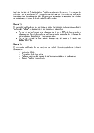 isotónica de 500 ml, Solución Salina Fisiológica o Lactato Ringer con 5 unidades de
oxitocina, no se producen 3-5 contracciones uterinas en 10 minutos de suficiente
intensidad, con duración entre 30 y 90 segundos, aumentará la velocidad de infusión
de oxitocina con 5 gotas (2.5 mU) cada 30 a 40 minutos.
Norma 17:
El proveedor calificado de los servicios de salud (ginecólogo-obstetra) diagnosticará
“Inducción Fallida” en cualquiera de las situaciones siguientes:
• No se no se ha logrado una dilatación de 4 cm y 90% de borramiento o
dilatación de 5cm independiente del borramiento, después de 18 horas de
administración de oxitocina y membranas rotas
• No se ha logrado la fase activa, después de 36 horas o 9 dosis con
MISOPROSTOL.
Norma 18:
El proveedor calificado de los servicios de salud (ginecólogo-obstetra) indicará
Cesárea en:
o Inducción fallida
o Anomalías de la fase activa
o Falla de progreso del trabajo de parto documentada en el partograma
o Estado Fetal no tranquilizador
 
