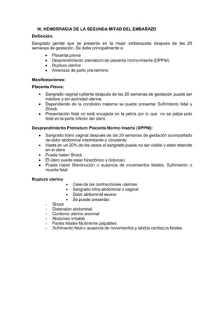 IX. HEMORRAGIA DE LA SEGUNDA MITAD DEL EMBARAZO
Definición:
Sangrado genital que se presenta en la mujer embarazada después de las 20
semanas de gestación. Se debe principalmente a:
• Placenta previa
• Desprendimiento prematuro de placenta normo-inserta (DPPNI)
• Ruptura uterina
• Amenaza de parto pre-termino
Manifestaciones:
Placenta Previa:
• Sangrado vaginal rutilante después de las 20 semanas de gestación puede ser
indoloro y sin actividad uterina.
• Dependiendo de la condición materna se puede presentar Sufrimiento fetal y
Shock
• Presentación fetal no está encajada en la pelvis por lo que no se palpa polo
fetal en la parte inferior del útero
Desprendimiento Prematuro Placenta Normo Inserta (DPPNI):
• Sangrado trans vaginal después de las 20 semanas de gestación acompañado
de dolor abdominal intermitente o constante.
• Hasta en un 20% de los casos el sangrado puede no ser visible y estar retenido
en el útero
• Puede haber Shock
• El útero puede estar hipertónico y doloroso.
• Puede haber Disminución o ausencia de movimientos fetales, Sufrimiento o
muerte fetal
Ruptura uterina
• Cese de las contracciones uterinas
• Sangrado Intra-abdominal o vaginal
• Dolor abdominal severo
• Se puede presentar:
- Shock
- Distensión abdominal
- Contorno uterino anormal
- Abdomen irritable
- Partes fetales fácilmente palpables
- Sufrimiento fetal o ausencia de movimientos y latidos cardiacos fetales
 