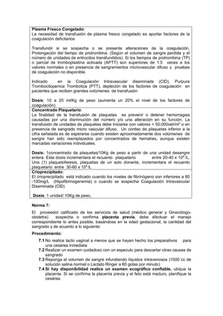 Plasma Fresco Congelado:
La necesidad de transfusión de plasma fresco congelado es aportar factores de la
coagulación deficitarios
Transfundir si se sospecha o se presenta alteraciones de la coagulación,
Prolongación del tiempo de protrombina. (Según el volumen de sangre perdida y el
número de unidades de eritrocitos transfundidos). Si los tiempos de protrombina (TP)
o parcial de tromboplastina activada (APTT) son superiores de 1.5 veces a los
valores normales o en presencia de sangramientos microvascular difuso y pruebas
de coagulación no disponible.
Indicado en la Coagulación Intravascular diseminada (CID), Purpura
Trombocitopenica Trombotica (PTT), depleción de los factores de coagulación en
pacientes que reciben grandes volúmenes de transfusión
Dosis: 10 a 20 ml/Kg de peso (aumenta un 20% el nivel de los factores de
coagulación)
Concentrado Plaquetario:
La finalidad de la transfusión de plaquetas es prevenir o detener hemorragias
causadas por una disminución del número y/o una alteración en su función. La
transfusión de unidades de plaquetas debe iniciarse con valores < 50,000cel/ml3
o en
presencia de sangrado micro vascular difuso, Un conteo de plaquetas inferior a la
cifra señalada es de esperarse cuando existen aproximadamente dos volúmenes de
sangre han sido reemplazados por concentrados de hematíes, aunque existen
marcadas variaciones individuales.
Dosis: 1concentrado de plaquetas/10Kg de peso a partir de una unidad desangre
entera. Esta dosis incrementara el recuento plaquetario entre 20-40 x 109
/L,
Una (1) plaquetoferesis, plaquetas de un solo donante, incrementara el recuento
plaquetario entre 30-60 x 109
/L
Crioprecipitado:
El crioprecipitado está indicado cuando los niveles de fibrinógeno son inferiores a 80
-100mg/L (Hipofibrinogenemia) o cuando se sospecha Coagulación Intravascular
Diseminada (CID)
Dosis: 1 unidad/ 10Kg de peso,
Norma 7:
El proveedor calificado de los servicios de salud (médico general y Ginecólogo-
obstetra) sospecha o confirma placenta previa, debe efectuar el manejo
correspondiente lo antes posible, basándose en la edad gestacional, la cantidad del
sangrado y de acuerdo a lo siguiente:
Procedimiento:
7.1 No realice tacto vaginal a menos que se hayan hecho los preparativos para
una cesárea inmediata
7.2 Realizar un examen cuidadoso con un especulo para descartar otras causas de
sangrado
7.3 Reponga el volumen de sangre infundiendo líquidos intravenosos (1000 cc de
solución salina normal o Lactato Ringer a 60 gotas por minuto)
7.4 Si hay disponibilidad realice un examen ecográfico confiable, ubique la
placenta. Si se confirma la placenta previa y el feto está maduro, planifique la
cesárea.
 
