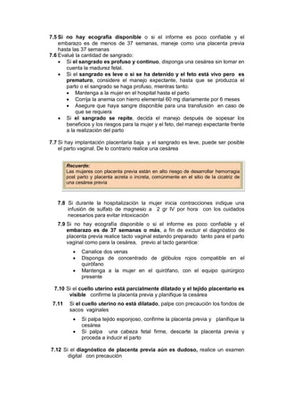 7.5 Si no hay ecografía disponible o si el informe es poco confiable y el
embarazo es de menos de 37 semanas, maneje como una placenta previa
hasta las 37 semanas
7.6 Evalué la cantidad de sangrado:
• Si el sangrado es profuso y continuo, disponga una cesárea sin tomar en
cuenta la madurez fetal.
• Si el sangrado es leve o si se ha detenido y el feto está vivo pero es
prematuro, considere el manejo expectante, hasta que se produzca el
parto o el sangrado se haga profuso, mientras tanto:
• Mantenga a la mujer en el hospital hasta el parto
• Corrija la anemia con hierro elemental 60 mg diariamente por 6 meses
• Asegure que haya sangre disponible para una transfusión en caso de
que se requiera
• Si el sangrado se repite, decida el manejo después de sopesar los
beneficios y los riesgos para la mujer y el feto, del manejo expectante frente
a la realización del parto
7.7 Si hay implantación placentaria baja y el sangrado es leve, puede ser posible
el parto vaginal. De lo contrario realice una cesárea
7.8 Si durante la hospitalización la mujer inicia contracciones indique una
infusión de sulfato de magnesio a 2 gr IV por hora con los cuidados
necesarios para evitar intoxicación
7.9 Si no hay ecografía disponible o si el informe es poco confiable y el
embarazo es de 37 semanas o más, a fin de excluir el diagnóstico de
placenta previa realice tacto vaginal estando preparado tanto para el parto
vaginal como para la cesárea, previo al tacto garantice:
• Canalice dos venas
• Disponga de concentrado de glóbulos rojos compatible en el
quirófano
• Mantenga a la mujer en el quirófano, con el equipo quirúrgico
presente
7.10 Si el cuello uterino está parcialmente dilatado y el tejido placentario es
visible confirme la placenta previa y planifique la cesárea
7.11 Si el cuello uterino no está dilatado, palpe con precaución los fondos de
sacos vaginales
• Si palpa tejido esponjoso, confirme la placenta previa y planifique la
cesárea
• Si palpa una cabeza fetal firme, descarte la placenta previa y
proceda a inducir el parto
7.12 Si el diagnóstico de placenta previa aún es dudoso, realice un examen
digital con precaución
Recuerde:
Las mujeres con placenta previa están en alto riesgo de desarrollar hemorragia
post parto y placenta acreta o increta, comúnmente en el sitio de la cicatriz de
una cesárea previa
 