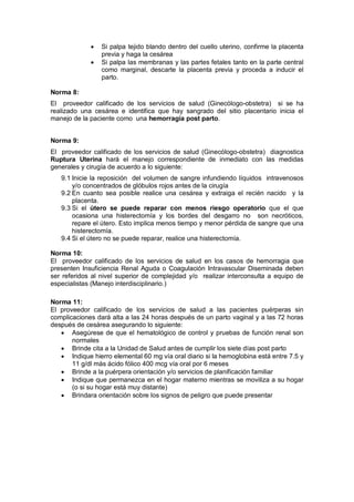 • Si palpa tejido blando dentro del cuello uterino, confirme la placenta
previa y haga la cesárea
• Si palpa las membranas y las partes fetales tanto en la parte central
como marginal, descarte la placenta previa y proceda a inducir el
parto.
Norma 8:
El proveedor calificado de los servicios de salud (Ginecólogo-obstetra) si se ha
realizado una cesárea e identifica que hay sangrado del sitio placentario inicia el
manejo de la paciente como una hemorragia post parto.
Norma 9:
El proveedor calificado de los servicios de salud (Ginecólogo-obstetra) diagnostica
Ruptura Uterina hará el manejo correspondiente de inmediato con las medidas
generales y cirugía de acuerdo a lo siguiente:
9.1 Inicie la reposición del volumen de sangre infundiendo líquidos intravenosos
y/o concentrados de glóbulos rojos antes de la cirugía
9.2 En cuanto sea posible realice una cesárea y extraiga el recién nacido y la
placenta.
9.3 Si el útero se puede reparar con menos riesgo operatorio que el que
ocasiona una histerectomía y los bordes del desgarro no son necróticos,
repare el útero. Esto implica menos tiempo y menor pérdida de sangre que una
histerectomía.
9.4 Si el útero no se puede reparar, realice una histerectomía.
Norma 10:
El proveedor calificado de los servicios de salud en los casos de hemorragia que
presenten Insuficiencia Renal Aguda o Coagulación Intravascular Diseminada deben
ser referidos al nivel superior de complejidad y/o realizar interconsulta a equipo de
especialistas (Manejo interdisciplinario.)
Norma 11:
El proveedor calificado de los servicios de salud a las pacientes puérperas sin
complicaciones dará alta a las 24 horas después de un parto vaginal y a las 72 horas
después de cesárea asegurando lo siguiente:
• Asegúrese de que el hematológico de control y pruebas de función renal son
normales
• Brinde cita a la Unidad de Salud antes de cumplir los siete días post parto
• Indique hierro elemental 60 mg vía oral diario si la hemoglobina está entre 7.5 y
11 g/dl más ácido fólico 400 mcg vía oral por 6 meses
• Brinde a la puérpera orientación y/o servicios de planificación familiar
• Indique que permanezca en el hogar materno mientras se moviliza a su hogar
(o si su hogar está muy distante)
• Brindara orientación sobre los signos de peligro que puede presentar
 