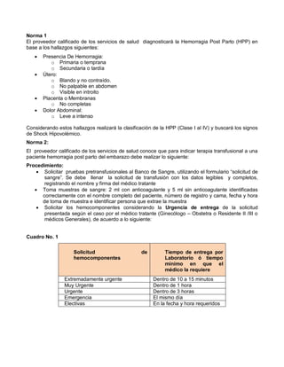 Norma 1
El proveedor calificado de los servicios de salud diagnosticará la Hemorragia Post Parto (HPP) en
base a los hallazgos siguientes:
• Presencia De Hemorragia:
o Primaria o temprana
o Secundaria o tardía
• Útero:
o Blando y no contraído.
o No palpable en abdomen
o Visible en introito
• Placenta o Membranas
o No completas
• Dolor Abdominal:
o Leve a intenso
Considerando estos hallazgos realizará la clasificación de la HPP (Clase I al IV) y buscará los signos
de Shock Hipovolémico.
Norma 2:
El proveedor calificado de los servicios de salud conoce que para indicar terapia transfusional a una
paciente hemorragia post parto del embarazo debe realizar lo siguiente:
Procedimiento:
• Solicitar pruebas pretransfusionales al Banco de Sangre, utilizando el formulario “solicitud de
sangre”. Se debe llenar la solicitud de transfusión con los datos legibles y completos,
registrando el nombre y firma del médico tratante
• Toma muestras de sangre: 2 ml con anticoagulante y 5 ml sin anticoagulante identificadas
correctamente con el nombre completo del paciente, número de registro y cama, fecha y hora
de toma de muestra e identificar persona que extrae la muestra
• Solicitar los hemocomponentes considerando la Urgencia de entrega de la solicitud
presentada según el caso por el médico tratante (Ginecólogo – Obstetra o Residente II /III o
médicos Generales), de acuerdo a lo siguiente:
Cuadro No. 1
Solicitud de
hemocomponentes
Tiempo de entrega por
Laboratorio ó tiempo
mínimo en que el
médico la requiere
Extremadamente urgente Dentro de 10 a 15 minutos
Muy Urgente Dentro de 1 hora
Urgente Dentro de 3 horas
Emergencia El mismo día
Electivas En la fecha y hora requeridos
 