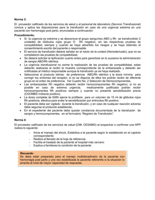 Norma 3:
El proveedor calificado de los servicios de salud y el personal de laboratorio (Servicio Transfusional)
conoce y aplica las disposiciones para la transfusión en caso de una urgencia extrema en una
paciente con hemorragia post parto, enunciadas a continuación:
Procedimiento:
• Si la urgencia es extrema y se desconoce el grupo sanguíneo ABO y Rh se transfundirán 2
unidades de Glóbulos rojos grupo O Rh negativo, sin las respectivas pruebas de
compatibilidad, siempre y cuando se haya advertido los riesgos y se haya obtenido el
consentimiento escrito del paciente o responsable.
• El servicio de transfusión deberá señalar en el rotulo de la unidad (Hemoderivado), que no se
completaron las pruebas de compatibilidad.
• Se deberá solicitar la tipificación cuanto antes para garantizar en lo sucesivo la administración
de sangre ABO/Rh idéntica.
• La urgencia transfusional no exime la realización de las pruebas de compatibilidad, estas
deberán realizarse al recibir la muestra correspondiente de la embarazada y deberán ser
notificadas al médico responsable aunque la transfusión ya se haya realizado.
• Seleccionar el producto idóneo de preferencia ABO/Rh idéntico y la dosis mínima para
corregir los síntomas del receptor; si no se dispone de ellos los podrán recibir de diferente
grupo en el orden de preferencia. Ver Cuadro No. 2 Selección de Hemocomponentes.
• Las embarazadas Rh negativo deberán recibir hemocomponentes Rh negativo; si no es
posible en caso de extrema urgencia, medicamente justificada podrán recibir
hemocomponentes Rh positivos siempre y cuando no presente sensibilización previa
(COOMBS indirecto positivo).
• La dosis completa de IGRh ejerce la profilaxis para un volumen de 15 ml de glóbulos rojos
Rh positivos, efectiva para evitar la sensibilización por eritrocitos Rh positivo.
• El paciente debe ser vigilado durante la transfusión, y en caso de cualquier reacción adversa
debe seguirse el protocolo establecido.
• En el expediente del paciente debe quedar constancia documentada de la transfusión de
sangre y hemocomponentes, en el formulario “Registro de Transfusión”.
Norma 4:
El proveedor calificado de los servicios de salud (CMI, CESAMO) al sospechar o confirmar una HPP
realiza lo siguiente:
- Inicia el manejo del shock, Estabiliza a la paciente según lo establecido en el capitulo
correspondiente
- Realiza el llenado de la hoja de referencia
- Facilita el traslado de la paciente al hospital más cercano
- Explica a familiares la condición de la paciente
Recuerde:
Se debe estar preparado para el manejo multidisciplinario de la paciente con
hemorragia post parto y una vez estabilizada la paciente refererirla si la situación lo
amerita al nivel de mayor capacidad de respuesta.
 