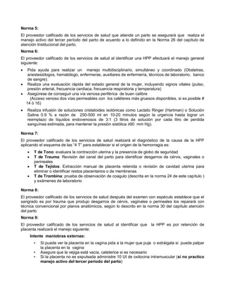Norma 5:
El proveedor calificado de los servicios de salud que atiende un parto se asegurará que realiza el
manejo activo del tercer período del parto de acuerdo a lo definido en la Norma 26 del capítulo de
atención Institucional del parto.
Norma 6:
El proveedor calificado de los servicios de salud al identificar una HPP efectuará el manejo general
siguiente:
• Pida ayuda para realizar un manejo multidisciplinario, simultáneo y coordinado (Obstetras,
anestesiólogos, hematólogo, enfermeras, auxiliares de enfermería, técnicos de laboratorio, banco
de sangre).
• Realiza una evaluación rápida del estado general de la mujer, incluyendo signos vitales (pulso,
presión arterial, frecuencia cardiaca, frecuencia respiratoria y temperatura)
• Asegúrese de conseguir una vía venosa periférica de buen calibre
(Acceso venoso dos vías permeables con los catéteres más gruesos disponibles, si es posible #
14 ó 16)
• Realiza infusión de soluciones cristaloides isotónicas como Lactato Ringer (Hartman) o Solución
Salina 0.9 % a razón de 250-500 ml en 10-20 minutos según la urgencia hasta lograr un
reemplazo de líquidos endovenosos de 3:1 (3 litros de solución por cada litro de perdida
sanguínea estimada, para mantener la presión sistólica ≥90 mm Hg).
Norma 7:
El proveedor calificado de los servicios de salud realizará el diagnóstico de la causa de la HPP
aplicando el esquema de las “4 T” para establecer si el origen de la hemorragia es:
• T de Tono: evaluara la contracción uterina y la presencia de globo de seguridad
• T de Trauma: Revisión del canal del parto para identificar desgarros de cérvix, vaginales o
perineales
• T de Tejidos: Extracción manual de placenta retenida o revisión de cavidad uterina para
eliminar o identificar restos placentarios o de membranas
• T de Trombina: prueba de observación de coagulo (descrita en la norma 24 de este capítulo )
y exámenes de laboratorio
Norma 8:
El proveedor calificado de los servicios de salud después del examen con espéculo establece que el
sangrado es por trauma que produjo desgarros de cérvix, vaginales o perineales los reparará con
técnica convencional por planos anatómicos, según lo descrito en la norma 30 del capítulo atención
del parto
Norma 9:
El proveedor calificado de los servicios de salud al identificar que la HPP es por retención de
placenta realizará el manejo siguiente:
Intente maniobras externas:
• Si puede ver la placenta en la vagina pida a la mujer que puje o extráigala si puede palpar
la placenta en la vagina
• Asegure que la vejiga está vacía, cateterice si es necesario
• Si la placenta no es expulsada administre 10 UI de oxitocina intramuscular (si no practico
manejo activo del tercer período del parto)
 
