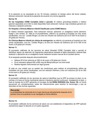 Si la placenta no es expulsada en los 18 minutos, posterior al manejo activo del tercer estadio,
efectuar extracción manual de la placenta de acuerdo a la norma siguiente.
Norma 10:
En los hospitales CONE Completo (total o parcial): El médico ginecólogo-obstetra o médico
general capacitado (si el GO no está disponible) hará extracción manual, bajo anestesia general con
máscara o sedación profunda.
En Hospital o Clínicas Materno infantil Clasificado como CONE Básico:
El médico General capacitado, hará extracción manual, aplicando un analgésico fuerte (demerol,
lisalgil u otro similar). Si falla en el procedimiento, referirá a la paciente al hospital con dos venas
canalizadas, una con Lactato Ringer y la otra con infusión de Oxitocina (20 UI en 500 ml de Suero a
20 gotas por minuto).
En Clínicas Materno infantil y/o clínica de emergencia: se referirá a la paciente al hospital con dos
venas canalizadas, una con Lactato Ringer y la otra con infusión de Oxitocina (20 UI en 500 ml de
Suero a 20 gotas por minuto).
Norma 11:
El proveedor calificado de los servicios de salud (Hospital CONE Completo total o parcial) al
identificar signos de retención de fragmentos placentarios extraerá el tejido placentario residual bajo
sedación o aplicación de un analgésico fuerte mediante revisión manual de la cavidad uterina.
Si el sangrado persiste después del procedimiento:
• Aplique 20 UI de oxitocina en 500 ml de suero a 20 gotas por minuto
• Si es necesario aplique 600 a 800 mcg de Misoprostol por vía intra-rectal
• Realice legrado instrumental con legra gruesa
Si está en una unidad que no existan las condiciones para realizar el procedimiento refiera de
inmediato con dos venas canalizadas, una con solución Hartman y otra con oxitocina (20 UI en 500
ml de suero a 20 gotas por minuto).
Norma 12:
El proveedor calificado de los servicios de salud al identificar que la HPP es porque el útero no se
contrae o lo hace en forma insuficiente (atonía o hipotonía uterina) continuará masajeando el útero y
hará el manejo de la HPP aplicando el concepto de LA HORA DORADA (Ver Anexo 10): en forma
secuencial y/o complementaria, todas las intervenciones para resolver la hemorragia y que se
describen en las normas siguientes.
Norma 13:
El proveedor calificado de los servicios de salud una vez establecido el diagnóstico de HPP aplicará
uterotónicos según lo descrito en el cuadro siguiente:
Recuerde:
La probabilidad de sobrevida de la mujer disminuye abruptamente después de la
primera hora si la paciente no es manejada en forma efectiva.
 
