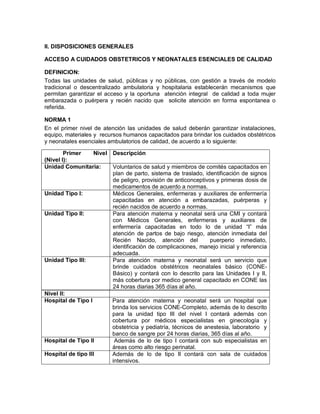 II. DISPOSICIONES GENERALES
ACCESO A CUIDADOS OBSTETRICOS Y NEONATALES ESENCIALES DE CALIDAD
DEFINICION:
Todas las unidades de salud, públicas y no públicas, con gestión a través de modelo
tradicional o descentralizado ambulatoria y hospitalaria establecerán mecanismos que
permitan garantizar el acceso y la oportuna atención integral de calidad a toda mujer
embarazada o puérpera y recién nacido que solicite atención en forma espontanea o
referida.
NORMA 1
En el primer nivel de atención las unidades de salud deberán garantizar instalaciones,
equipo, materiales y recursos humanos capacitados para brindar los cuidados obstétricos
y neonatales esenciales ambulatorios de calidad, de acuerdo a lo siguiente:
Nivel II:
Hospital de Tipo I Para atención materna y neonatal será un hospital que
brinda los servicios CONE-Completo, además de lo descrito
para la unidad tipo III del nivel I contará además con
cobertura por médicos especialistas en ginecología y
obstetricia y pediatría, técnicos de anestesia, laboratorio y
banco de sangre por 24 horas diarias, 365 días al año.
Hospital de Tipo II Además de lo de tipo I contará con sub especialistas en
áreas como alto riesgo perinatal.
Hospital de tipo III Además de lo de tipo II contará con sala de cuidados
intensivos.
Primer Nivel
(Nivel I):
Descripción
Unidad Comunitaria: Voluntarios de salud y miembros de comités capacitados en
plan de parto, sistema de traslado, identificación de signos
de peligro, provisión de anticonceptivos y primeras dosis de
medicamentos de acuerdo a normas.
Unidad Tipo I: Médicos Generales, enfermeras y auxiliares de enfermería
capacitadas en atención a embarazadas, puérperas y
recién nacidos de acuerdo a normas.
Unidad Tipo II: Para atención materna y neonatal será una CMI y contará
con Médicos Generales, enfermeras y auxiliares de
enfermería capacitadas en todo lo de unidad “I” más
atención de partos de bajo riesgo, atención inmediata del
Recién Nacido, atención del puerperio inmediato,
identificación de complicaciones, manejo inicial y referencia
adecuada.
Unidad Tipo III: Para atención materna y neonatal será un servicio que
brinde cuidados obstétricos neonatales básico (CONE-
Básico) y contará con lo descrito para las Unidades I y II,
más cobertura por medico general capacitado en CONE las
24 horas diarias 365 días al año.
 