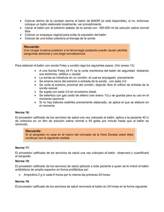 • Colocar dentro de la cavidad uterina el balón de BAKRI (si está disponible), si no, entonces
coloque un balón elaborado localmente, ver procedimiento
• Llenar el balón por el extremo sellado de la sonda con 300-500 ml de solución salina normal
tibia
• Colocar un empaque vaginal para evitar la expulsión del balón
• Colocar de una bolsa colectora al drenaje de la sonda
Para elaborar el balón con sonda Foley y condón siga los siguientes pasos: (Ver anexo 12)
• A una Sonda Foley 24 Fr se le corta membrana del balón de seguridad doblando
sus extremos, cefálico y caudal.
• La sonda se introduce en un condón, el cual es enjuagado previamente.
• Se amarra cerca del extremo o entrada de la sonda , con seda 3-0
• Se corta el extremo proximal del condón, dejando libre el orificio de entrada de la
sonda vesical.
• Se sujeta con seda 3-0 en el extremo distal.
• Se esteriliza con gas oxido de etileno (ver anexo 13) y se guarda para su uso en el
momento oportuno
• Si no hay balones estériles previamente elaborado, se aplica el que se elabore en
el momento
Norma 16:
El proveedor calificado de los servicios de salud una vez colocado el balón, aplica a la paciente 40 U
de oxitocina en un litro de solución salina normal a 40 gotas por minuto hasta que el balón es
removido.
Norma 17:
El proveedor calificado de los servicios de salud una vez colocado el balón observará y cuantificará
el sangrado
Norma 18:
El proveedor calificado de los servicios de salud aplicará a toda paciente a quien se le indicó el balón
antibióticos de amplio espectro en forma profiláctica así:
• Ampicilina 2 g iv cada 6 horas por lo menos las primeras 24 horas
Norma 19:
El proveedor calificado de los servicios de salud removerá el balón en 24 horas en la forma siguiente:
Recuerde:
Una cirugía invasiva posterior a la hemorragia postparto puede causar pérdida
sanguínea adicional y una larga convalecencia.
Recuerde:
Si el sangrado no cesa en el marco del concepto de la Hora Dorada usted debe
continuar con la siguiente medida
 