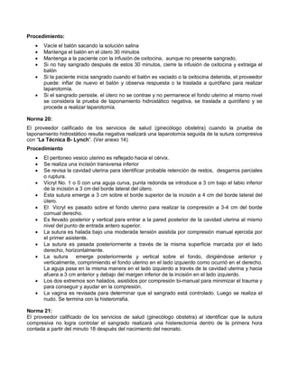 Procedimiento:
• Vacíe el balón sacando la solución salina
• Mantenga el balón en el útero 30 minutos
• Mantenga a la paciente con la infusión de oxitocina, aunque no presente sangrado.
• Si no hay sangrado después de estos 30 minutos, cierre la infusión de oxitocina y extraiga el
balón
• Si la paciente inicia sangrado cuando el balón es vaciado o la oxitocina detenida, el proveedor
puede: inflar de nuevo el balón y observa respuesta o la traslada a quirófano para realizar
laparotomía.
• Si el sangrado persiste, el útero no se contrae y no permanece el fondo uterino al mismo nivel
se considera la prueba de taponamiento hidrostático negativa, se traslada a quirófano y se
procede a realizar laparotomía.
Norma 20:
El proveedor calificado de los servicios de salud (ginecólogo obstetra) cuando la prueba de
taponamiento hidrostático resulta negativa realizará una laparotomía seguida de la sutura compresiva
con “La Técnica B- Lynch”. (Ver anexo 14)
Procedimiento
• El peritoneo vesico uterino es reflejado hacia el cérvix.
• Se realiza una incisión transversa inferior
• Se revisa la cavidad uterina para identificar probable retención de restos, desgarros parciales
o ruptura.
• Vicryl No. 1 o 0 con una aguja curva, punta redonda se introduce a 3 cm bajo el labio inferior
de la incisión a 3 cm del borde lateral del útero.
• Esta sutura emerge a 3 cm sobre el borde superior de la incisión a 4 cm del borde lateral del
útero.
• El Vicryl es pasado sobre el fondo uterino para realizar la compresión a 3-4 cm del borde
cornual derecho.
• Es llevado posterior y vertical para entrar a la pared posterior de la cavidad uterina al mismo
nivel del punto de entrada antero superior.
• La sutura es halada bajo una moderada tensión asistida por compresión manual ejercida por
el primer asistente.
• La sutura es pasada posteriormente a través de la misma superficie marcada por el lado
derecho, horizontalmente.
• La sutura emerge posteriormente y vertical sobre el fondo, dirigiéndose anterior y
verticalmente, comprimiendo el fondo uterino en el lado izquierdo como ocurrió en el derecho.
La aguja pasa en la misma manera en el lado izquierdo a través de la cavidad uterina y hacia
afuera a 3 cm anterior y debajo del margen inferior de la incisión en el lado izquierdo.
• Los dos extremos son halados, asistidos por compresión bi-manual para minimizar el trauma y
para conseguir y ayudar en la compresión.
• La vagina es revisada para determinar que el sangrado está controlado. Luego se realiza el
nudo. Se termina con la histerorrafia.
Norma 21:
El proveedor calificado de los servicios de salud (ginecólogo obstetra) al identificar que la sutura
compresiva no logra controlar el sangrado realizará una histerectomía dentro de la primera hora
contada a partir del minuto 18 después del nacimiento del neonato.
 