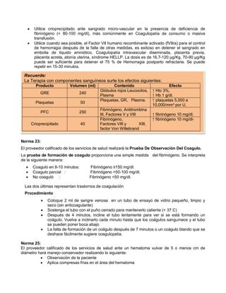 • Utilice crioprecipitado ante sangrado micro-vascular en la presencia de deficiencia de
fibrinógeno (< 80-100 mg/dl), más comúnmente en Coagulopatía de consumo o masiva
transfusión.
• Utilice cuando sea posible, el Factor VII humano recombinante activado (fVIIra) para el control
de hemorragia después de la falla de otras medidas, es exitoso en detener el sangrado en
embolia de liquido amniótico, Coagulopatía intravascular diseminada, placenta previa,
placenta acreta, atonía uterina, síndrome HELLP. La dosis es de 16.7-120 µg/Kg, 70-90 µg/Kg
puede ser suficiente para detener el 75 % de Hemorragia postparto refractaria. Se puede
repetir en 15-30 minutos.
Norma 23:
El proveedor calificado de los servicios de salud realizará la Prueba De Observación Del Coagulo.
La prueba de formación de coagulo proporciona una simple medida del fibrinógeno. Se interpreta
de la siguiente manera:
• Coagulo en 8-10 minutos: Fibrinógeno ≥150 mg/dl.
• Coagulo parcial : Fibrinógeno =50-100 mg/dl.
• No coaguló : Fibrinógeno <50 mg/dl.
Las dos últimas representan trastornos de coagulación
Procedimiento
• Coloque 2 ml de sangre venosa en un tubo de ensayo de vidrio pequeño, limpio y
seco (sin anticoagulante)
• Sostenga el tubo con el puño cerrado para mantenerlo caliente (+ 37 C)
• Después de 4 minutos, incline el tubo lentamente para ver si se está formando un
coágulo. Vuelva a inclinarlo cada minuto hasta que los coágulos sanguíneos y el tubo
se pueden poner boca abajo
• La falta de formación de un coágulo después de 7 minutos o un coágulo blando que se
deshace fácilmente sugiere coagulopatia.
Norma 25:
El proveedor calificado de los servicios de salud ante un hematoma vulvar de 5 o menos cm de
diámetro hará manejo conservador realizando lo siguiente:
• Observación de la paciente
• Aplica compresas frías en el área del hematoma
Recuerde:
La Terapia con componentes sanguíneos surte los efectos siguientes:
Producto Volumen (ml) Contenido Efecto
GRE 240
Glóbulos rojos Leucocitos,
Plasma
↑ Htc 3%,
↑ Hb 1 g/dl.
Plaquetas 50
Plaquetas, GR, Plasma. ↑ plaquetas 5,000 a
10,000/mm³ por U.
PFC 250
Fibrinógeno, Antitrombina
III, Factores V y VIII ↑ fibrinógeno 10 mg/dl.
Crioprecipitado 40
Fibrinógeno,
Factores VIII y XIII,
factor Von Willebrand
↑ fibrinógeno 10 mg/dl-
 