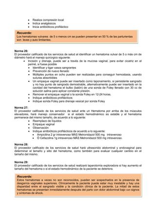 • Realiza compresión local
• Indica analgésicos
• Inicia antibióticos profiláctico
Norma 26:
El proveedor calificado de los servicios de salud al identificar un hematoma vulvar de 5 o más cm de
diámetro hará el manejo quirúrgico siguiente:
• Incisión y drenaje, puede ser a través de la mucosa vaginal, para evitar cicatriz en el
periné, si fuese posible
• Identificar y ligar vasos sangrantes
• Prevención de nuevo llenado
• Múltiples puntos en ocho pueden ser realizadas para conseguir hemostasia, usando
suturas absorbibles
• Un empaque vaginal puede ser insertado como taponamiento, si persistente sangrado
y no hay punto de sangrado demostrable, alternativamente puede ser insertado en la
cavidad del hematoma el bulbo (balón) de una sonda de Foley llenado con 30 cc de
solución salina para aplicar constante presión.
• Remover el empaque vaginal o la sonda Foley en 12-24 horas.
• Indique antibióticos profilácticos
• Indique sonda Foley para drenaje vesical por sonda Foley
Norma 27:
El proveedor calificado de los servicios de salud ante un Hematoma por arriba de los músculos
elevadores, hará manejo conservador si el estado hemodinámico es estable y el hematoma
permanece del mismo tamaño, de acuerdo a lo siguiente:
• Reemplazo de líquidos
• Empaque vaginal
• Observación
• Indique antibióticos profilácticos de acuerdo a lo siguiente:
• Ampicilina 2 gr intravenoso MÁS Metronidazol 500 mg intravenoso
• Ó Cefazolina 1g intravenoso MÁS Metronidazol 500 mg intravenoso.
Norma 28:
El proveedor calificado de los servicios de salud hará ultrasonido abdominal y endovaginal para
determinar el tamaño y sitio del hematoma, como también para evaluar cualquier cambio en el
tamaño del mismo.
Norma 29:
El proveedor calificado de los servicios de salud realizará laparotomía exploradora si hay aumento el
tamaño del hematoma o si el estado hemodinámico de la paciente se deteriora.
Recuerde:
Los hematomas vulvares de 5 o menos cm se pueden presentar en 50 % de las parturientas
son leves y auto limitantes.
Recuerde:
Estos hematomas a veces no son reconocidos, pueden ser sospechados en la presencia de
desgarros vaginales superiores. Clínicamente la paciente puede estar muy inestable y hay una
disparidad entre el sangrado visible y la condición clínica de la paciente. La mitad de estos
hematomas se presentan inmediatamente después del parto con dolor abdominal bajo con signos
y síntomas de shock.
 