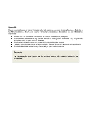 Norma 30:
El proveedor calificado de los servicios de salud a la paciente puérpera sin complicaciones dará alta a
las 48 horas después de un parto vaginal y a las 72 horas después de cesárea con las indicaciones
siguientes:
• Brindar cita a la Unidad de Salud antes de cumplir los siete días post parto
• Indicara hierro elemental 60 mg vía oral diario si la hemoglobina está entre 7.5 y 11 g/dl más
ácido fólico 400 mcg vía oral por 6 meses
• Brinda a la puérpera orientación y/o servicios de planificación familiar
• Le indica que permanezca en el hogar materno si su recién nacido permanece hospitalizado
• Brindará orientación sobre los signos de peligro que puede presentar
Recuerde:
La hemorragia post parto es la primera causa de muerte materna en
Honduras.
 