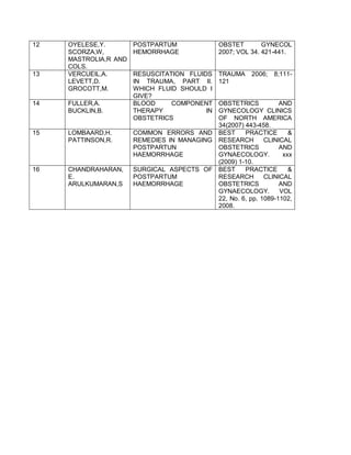 12 OYELESE,Y.
SCORZA,W,
MASTROLIA,R AND
COLS.
POSTPARTUM
HEMORRHAGE
OBSTET GYNECOL
2007; VOL 34. 421-441.
13 VERCUEIL,A.
LEVETT,D.
GROCOTT,M.
RESUSCITATION FLUIDS
IN TRAUMA, PART II.
WHICH FLUID SHOULD I
GIVE?
TRAUMA 2006; 8;111-
121
14 FULLER,A.
BUCKLIN,B.
BLOOD COMPONENT
THERAPY IN
OBSTETRICS
OBSTETRICS AND
GYNECOLOGY CLINICS
OF NORTH AMERICA
34(2007) 443-458.
15 LOMBAARD,H.
PATTINSON,R.
COMMON ERRORS AND
REMEDIES IN MANAGING
POSTPARTUN
HAEMORRHAGE
BEST PRACTICE &
RESEARCH CLINICAL
OBSTETRICS AND
GYNAECOLOGY. xxx
(2009) 1-10.
16 CHANDRAHARAN,
E.
ARULKUMARAN,S
SURGICAL ASPECTS OF
POSTPARTUM
HAEMORRHAGE
BEST PRACTICE &
RESEARCH CLINICAL
OBSTETRICS AND
GYNAECOLOGY. VOL
22, No. 6, pp. 1089-1102,
2008.
 
