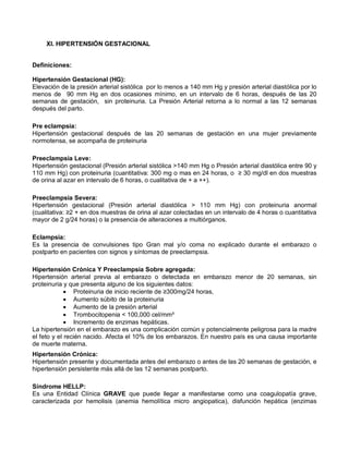 XI. HIPERTENSIÓN GESTACIONAL
Definiciones:
Hipertensión Gestacional (HG):
Elevación de la presión arterial sistólica por lo menos a 140 mm Hg y presión arterial diastólica por lo
menos de 90 mm Hg en dos ocasiones mínimo, en un intervalo de 6 horas, después de las 20
semanas de gestación, sin proteinuria. La Presión Arterial retorna a lo normal a las 12 semanas
después del parto.
Pre eclampsia:
Hipertensión gestacional después de las 20 semanas de gestación en una mujer previamente
normotensa, se acompaña de proteinuria
Preeclampsia Leve:
Hipertensión gestacional (Presión arterial sistólica >140 mm Hg o Presión arterial diastólica entre 90 y
110 mm Hg) con proteinuria (cuantitativa: 300 mg o mas en 24 horas, o ≥ 30 mg/dl en dos muestras
de orina al azar en intervalo de 6 horas, o cualitativa de + a ++).
Preeclampsia Severa:
Hipertensión gestacional (Presión arterial diastólica > 110 mm Hg) con proteinuria anormal
(cualitativa: ≥2 + en dos muestras de orina al azar colectadas en un intervalo de 4 horas o cuantitativa
mayor de 2 g/24 horas) o la presencia de alteraciones a multiórganos.
Eclampsia:
Es la presencia de convulsiones tipo Gran mal y/o coma no explicado durante el embarazo o
postparto en pacientes con signos y síntomas de preeclampsia.
Hipertensión Crónica Y Preeclampsia Sobre agregada:
Hipertensión arterial previa al embarazo o detectada en embarazo menor de 20 semanas, sin
proteinuria y que presenta alguno de los siguientes datos:
• Proteinuria de inicio reciente de ≥300mg/24 horas,
• Aumento súbito de la proteinuria
• Aumento de la presión arterial
• Trombocitopenia < 100,000 cel/mm³
• Incremento de enzimas hepáticas.
La hipertensión en el embarazo es una complicación común y potencialmente peligrosa para la madre
el feto y el recién nacido. Afecta el 10% de los embarazos. En nuestro país es una causa importante
de muerte materna.
Hipertensión Crónica:
Hipertensión presente y documentada antes del embarazo o antes de las 20 semanas de gestación, e
hipertensión persistente más allá de las 12 semanas postparto.
Síndrome HELLP:
Es una Entidad Clínica GRAVE que puede llegar a manifestarse como una coagulopatía grave,
caracterizada por hemolisis (anemia hemolítica micro angiopatica), disfunción hepática (enzimas
 