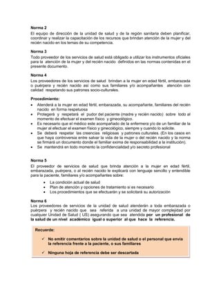 Norma 2
El equipo de dirección de la unidad de salud y de la región sanitaria deben planificar,
coordinar y realizar la capacitación de los recursos que brindan atención de la mujer y del
recién nacido en los temas de su competencia.
Norma 3
Todo proveedor de los servicios de salud está obligado a utilizar los instrumentos oficiales
para la atención de la mujer y del recién nacido definidos en las normas contenidas en el
presente documento.
Norma 4
Los proveedores de los servicios de salud brindan a la mujer en edad fértil, embarazada
o puérpera y recién nacido así como sus familiares y/o acompañantes atención con
calidad respetando sus patrones socio-culturales.
Procedimiento:
• Atenderá a la mujer en edad fértil, embarazada, su acompañante, familiares del recién
nacido en forma respetuosa
• Protegerá y respetará el pudor del paciente (madre y recién nacido) sobre todo al
momento de efectuar el examen físico y ginecológico.
• Es necesario que el médico este acompañado de la enfermera y/o de un familiar de la
mujer al efectuar el examen físico y ginecológico, siempre y cuando lo solicite.
• Se deberá respetar las creencias religiosas y patrones culturales. (En los casos en
que haya controversia entre salvar la vida de la mujer o del recién nacido y la norma
se firmará un documento donde el familiar exima de responsabilidad a la institución).
• Se mantendrá en todo momento la confidencialidad y/o secreto profesional
Norma 5
El proveedor de servicios de salud que brinda atención a la mujer en edad fértil,
embarazada, puérpera, o al recién nacido le explicará con lenguaje sencillo y entendible
para la paciente, familiares y/o acompañantes sobre:
• La condición actual de salud
• Plan de atención y opciones de tratamiento si es necesario
• Los procedimientos que se efectuarán y se solicitará su autorización
Norma 6
Los proveedores de servicios de la unidad de salud atenderán a toda embarazada o
puérpera y recién nacido que sea referida a una unidad de mayor complejidad por
cualquier Unidad de Salud ( US) asegurando que sea atendida por un profesional de
la salud de un nivel académico igual o superior al que hace la referencia.
Recuerde:
 No emitir comentarios sobre la unidad de salud o el personal que envía
la referencia frente a la paciente, o sus familiares
 Ninguna hoja de referencia debe ser descartada
 